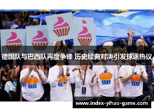 德国队与巴西队再度争锋 历史经典对决引发球迷热议