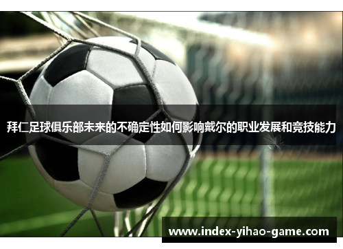 拜仁足球俱乐部未来的不确定性如何影响戴尔的职业发展和竞技能力