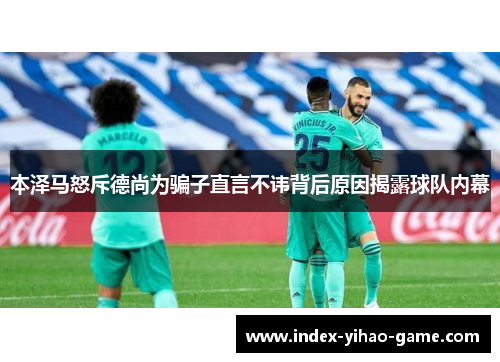 本泽马怒斥德尚为骗子直言不讳背后原因揭露球队内幕
