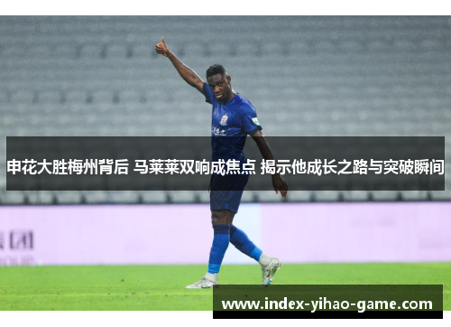 申花大胜梅州背后 马莱莱双响成焦点 揭示他成长之路与突破瞬间