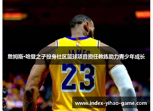 詹姆斯·哈登之子投身社区篮球项目担任教练助力青少年成长